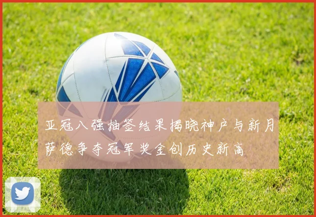 亚冠八强抽签结果揭晓神户与新月萨德争夺冠军奖金创历史新高