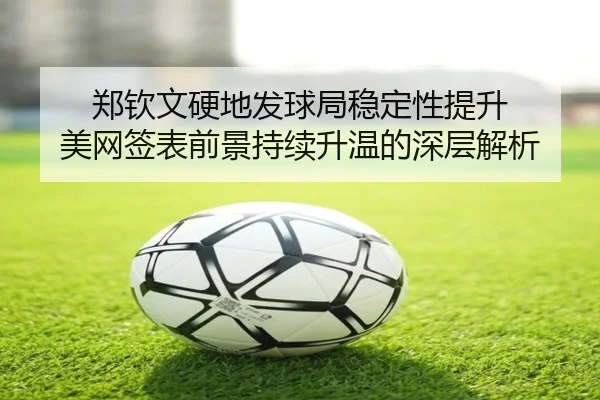郑钦文硬地发球局稳定性提升 美网签表前景持续升温的深层解析